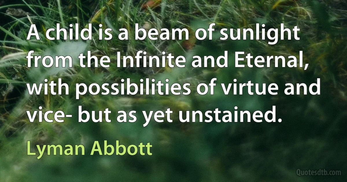 A child is a beam of sunlight from the Infinite and Eternal, with possibilities of virtue and vice- but as yet unstained. (Lyman Abbott)