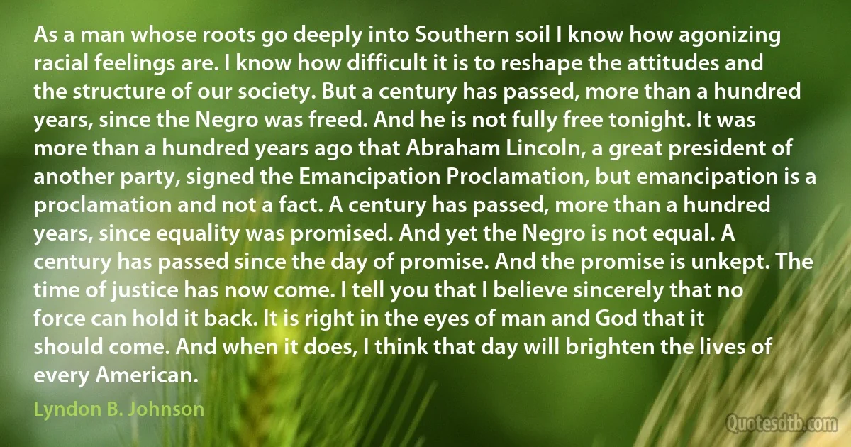 As a man whose roots go deeply into Southern soil I know how agonizing racial feelings are. I know how difficult it is to reshape the attitudes and the structure of our society. But a century has passed, more than a hundred years, since the Negro was freed. And he is not fully free tonight. It was more than a hundred years ago that Abraham Lincoln, a great president of another party, signed the Emancipation Proclamation, but emancipation is a proclamation and not a fact. A century has passed, more than a hundred years, since equality was promised. And yet the Negro is not equal. A century has passed since the day of promise. And the promise is unkept. The time of justice has now come. I tell you that I believe sincerely that no force can hold it back. It is right in the eyes of man and God that it should come. And when it does, I think that day will brighten the lives of every American. (Lyndon B. Johnson)