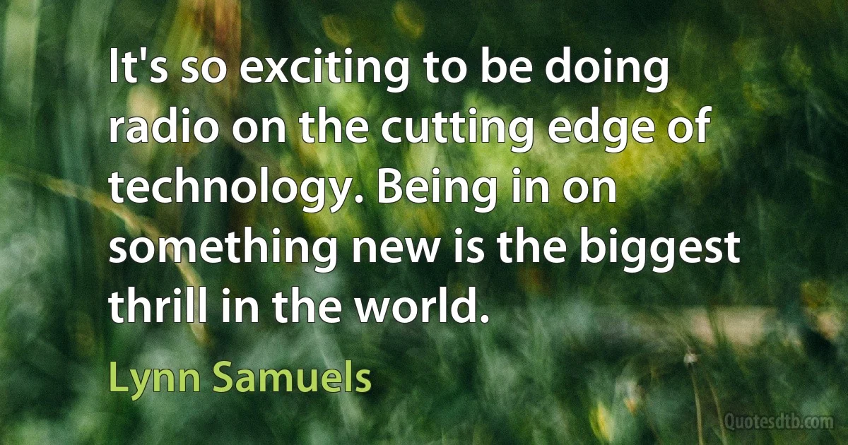 It's so exciting to be doing radio on the cutting edge of technology. Being in on something new is the biggest thrill in the world. (Lynn Samuels)