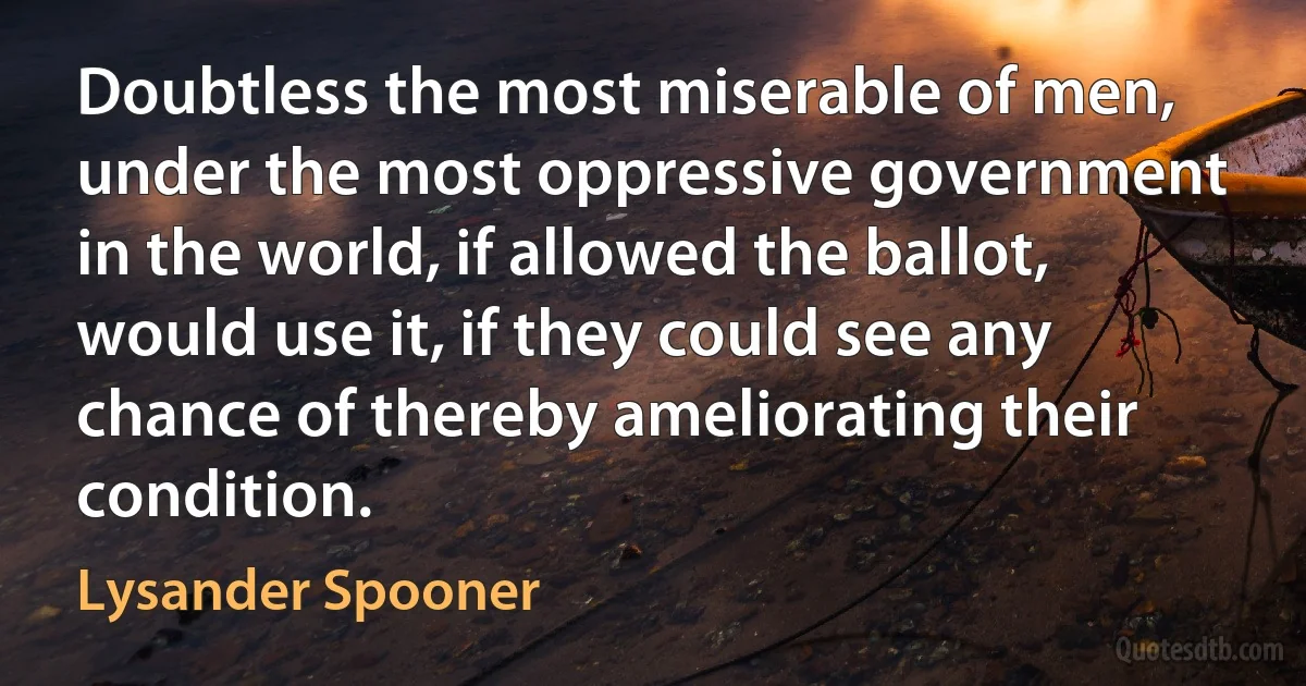 Doubtless the most miserable of men, under the most oppressive government in the world, if allowed the ballot, would use it, if they could see any chance of thereby ameliorating their condition. (Lysander Spooner)