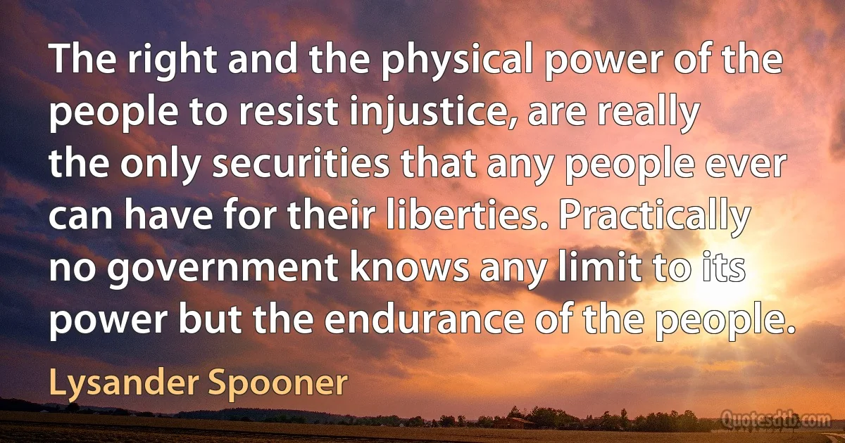 The right and the physical power of the people to resist injustice, are really the only securities that any people ever can have for their liberties. Practically no government knows any limit to its power but the endurance of the people. (Lysander Spooner)