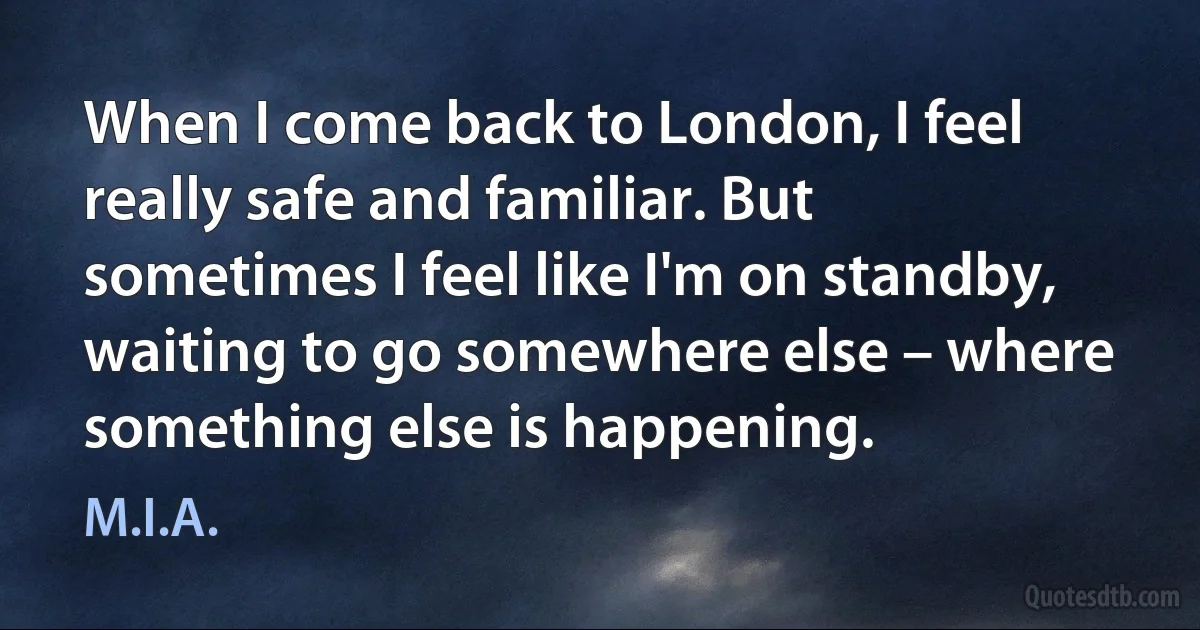 When I come back to London, I feel really safe and familiar. But sometimes I feel like I'm on standby, waiting to go somewhere else – where something else is happening. (M.I.A.)