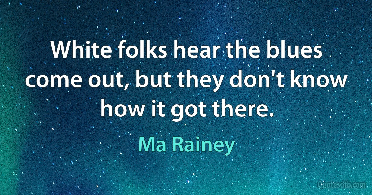 White folks hear the blues come out, but they don't know how it got there. (Ma Rainey)