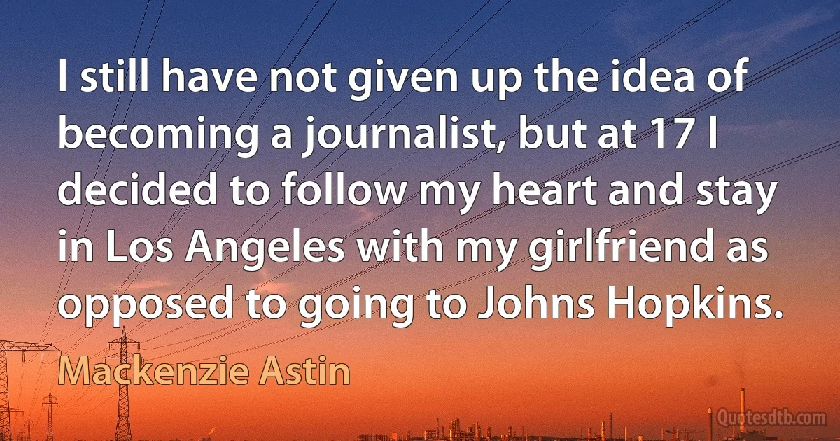 I still have not given up the idea of becoming a journalist, but at 17 I decided to follow my heart and stay in Los Angeles with my girlfriend as opposed to going to Johns Hopkins. (Mackenzie Astin)