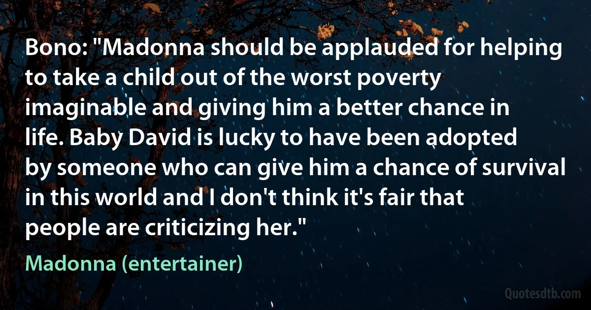 Bono: "Madonna should be applauded for helping to take a child out of the worst poverty imaginable and giving him a better chance in life. Baby David is lucky to have been adopted by someone who can give him a chance of survival in this world and I don't think it's fair that people are criticizing her." (Madonna (entertainer))