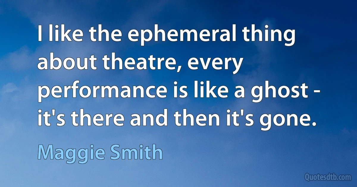 I like the ephemeral thing about theatre, every performance is like a ghost - it's there and then it's gone. (Maggie Smith)