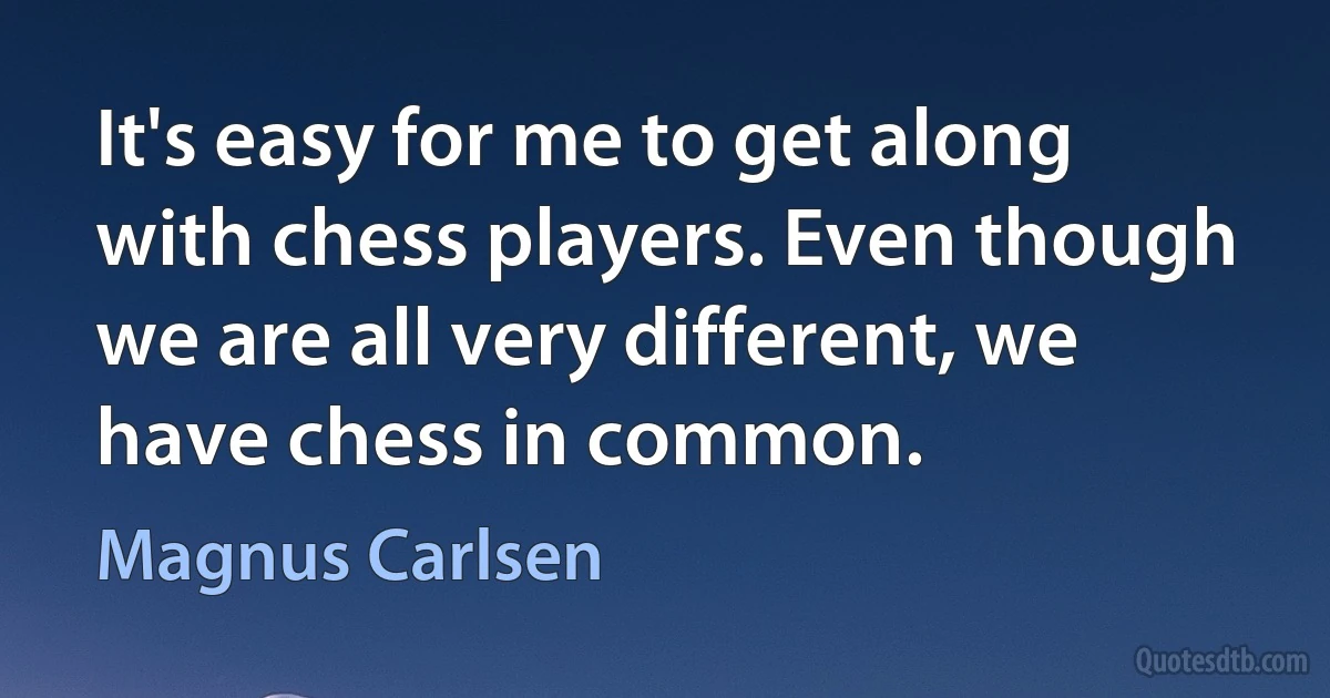 It's easy for me to get along with chess players. Even though we are all very different, we have chess in common. (Magnus Carlsen)