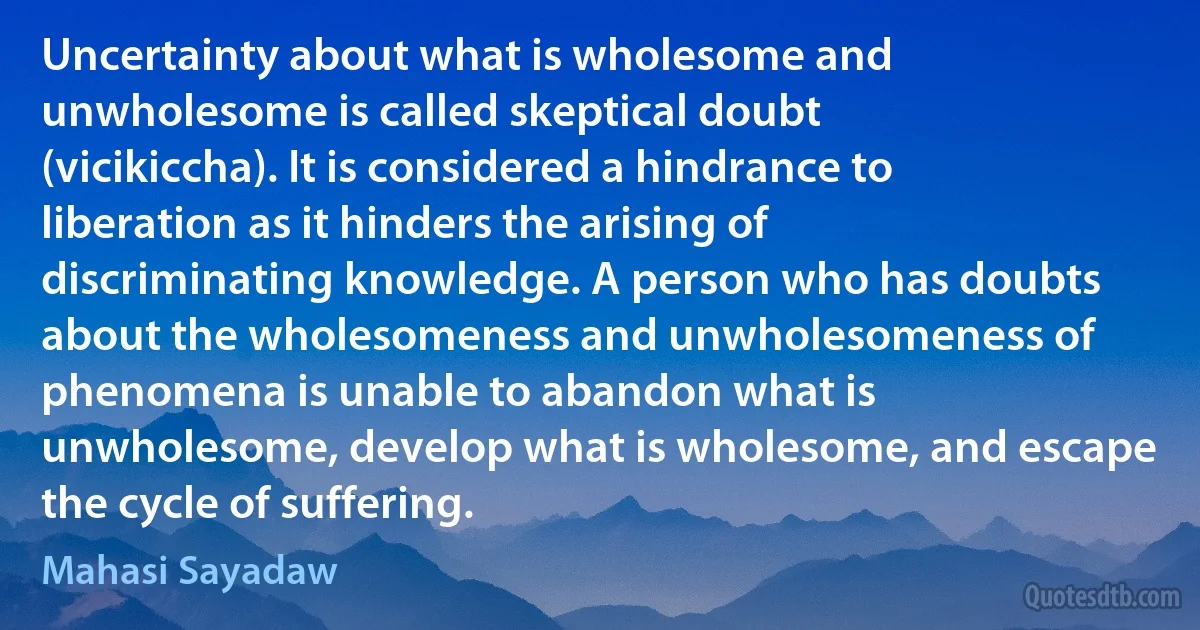 Uncertainty about what is wholesome and unwholesome is called skeptical doubt (vicikiccha). It is considered a hindrance to liberation as it hinders the arising of discriminating knowledge. A person who has doubts about the wholesomeness and unwholesomeness of phenomena is unable to abandon what is unwholesome, develop what is wholesome, and escape the cycle of suffering. (Mahasi Sayadaw)