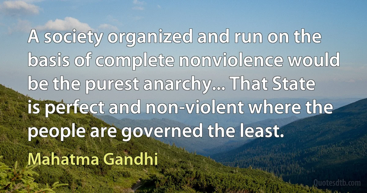 A society organized and run on the basis of complete nonviolence would be the purest anarchy... That State is perfect and non-violent where the people are governed the least. (Mahatma Gandhi)