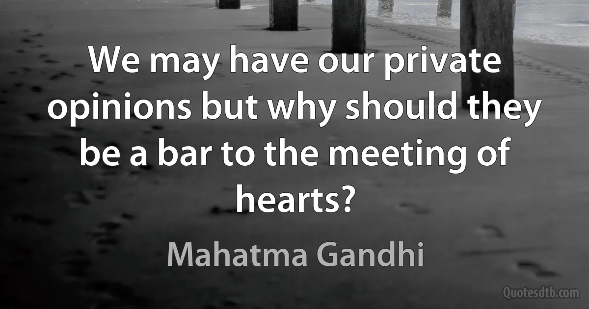 We may have our private opinions but why should they be a bar to the meeting of hearts? (Mahatma Gandhi)