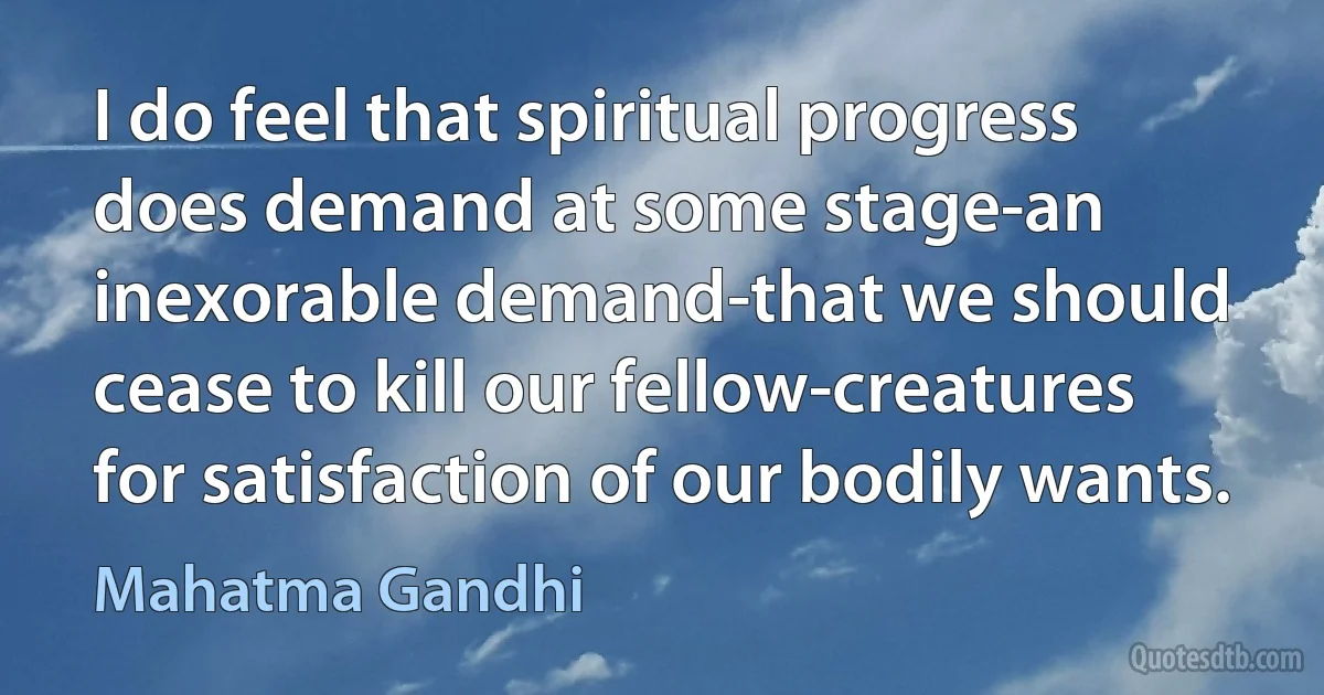 I do feel that spiritual progress does demand at some stage-an inexorable demand-that we should cease to kill our fellow-creatures for satisfaction of our bodily wants. (Mahatma Gandhi)