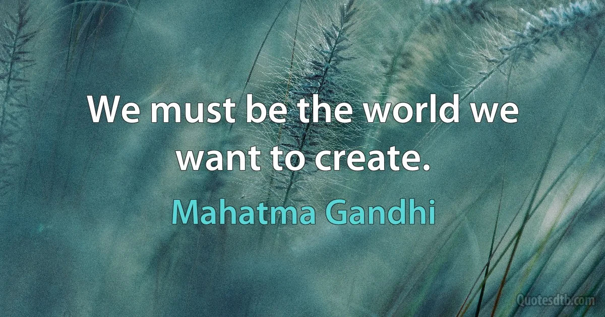 We must be the world we want to create. (Mahatma Gandhi)