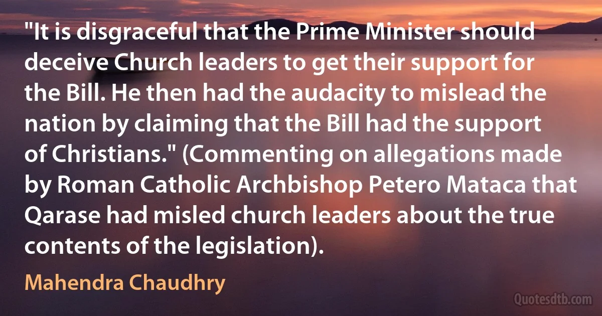 "It is disgraceful that the Prime Minister should deceive Church leaders to get their support for the Bill. He then had the audacity to mislead the nation by claiming that the Bill had the support of Christians." (Commenting on allegations made by Roman Catholic Archbishop Petero Mataca that Qarase had misled church leaders about the true contents of the legislation). (Mahendra Chaudhry)