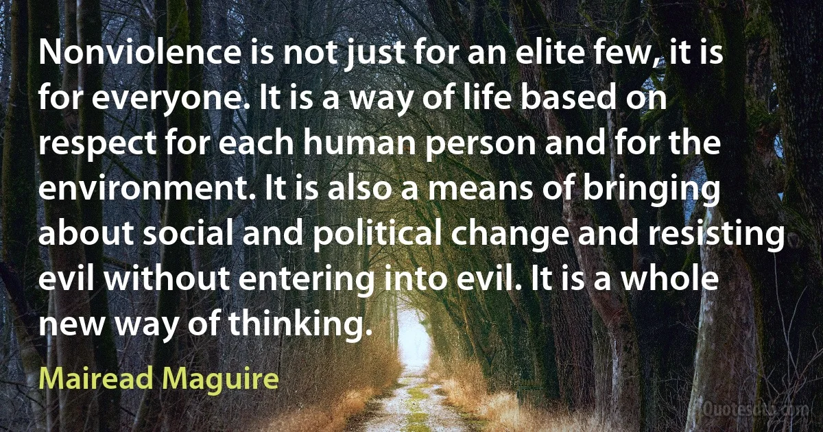 Nonviolence is not just for an elite few, it is for everyone. It is a way of life based on respect for each human person and for the environment. It is also a means of bringing about social and political change and resisting evil without entering into evil. It is a whole new way of thinking. (Mairead Maguire)