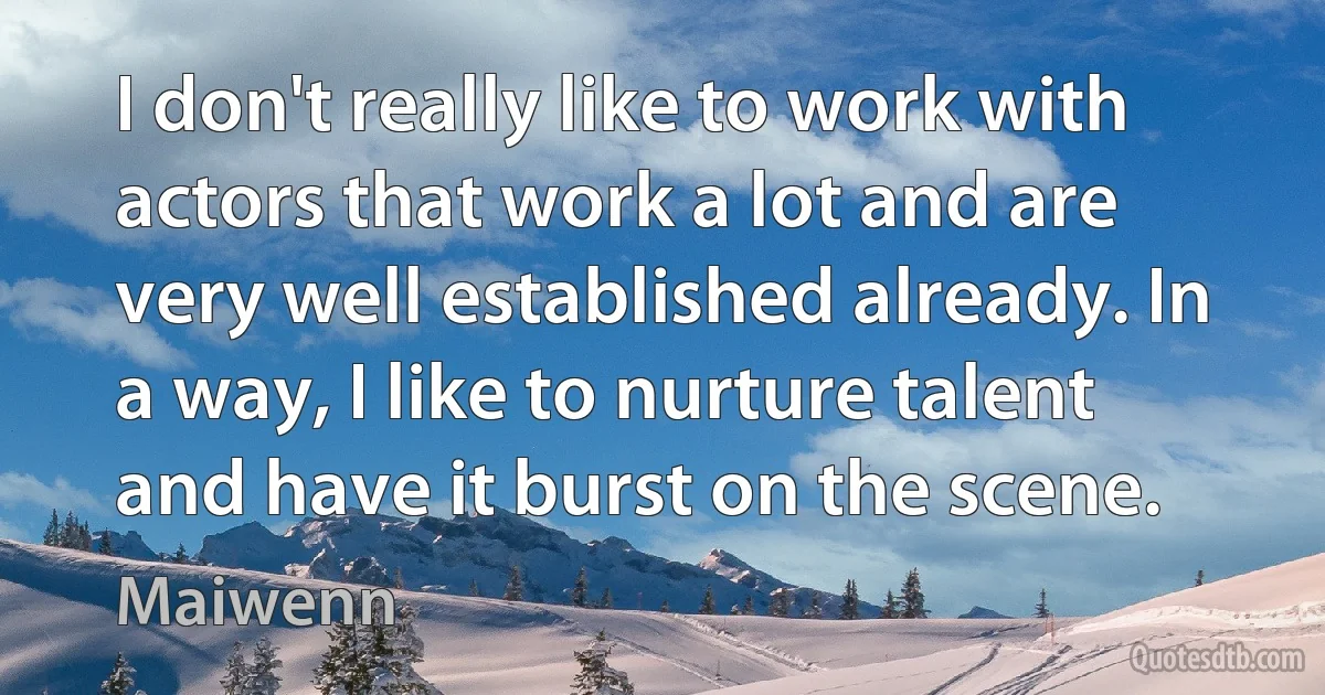 I don't really like to work with actors that work a lot and are very well established already. In a way, I like to nurture talent and have it burst on the scene. (Maiwenn)