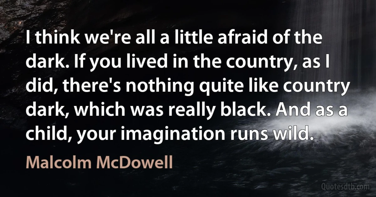 I think we're all a little afraid of the dark. If you lived in the country, as I did, there's nothing quite like country dark, which was really black. And as a child, your imagination runs wild. (Malcolm McDowell)