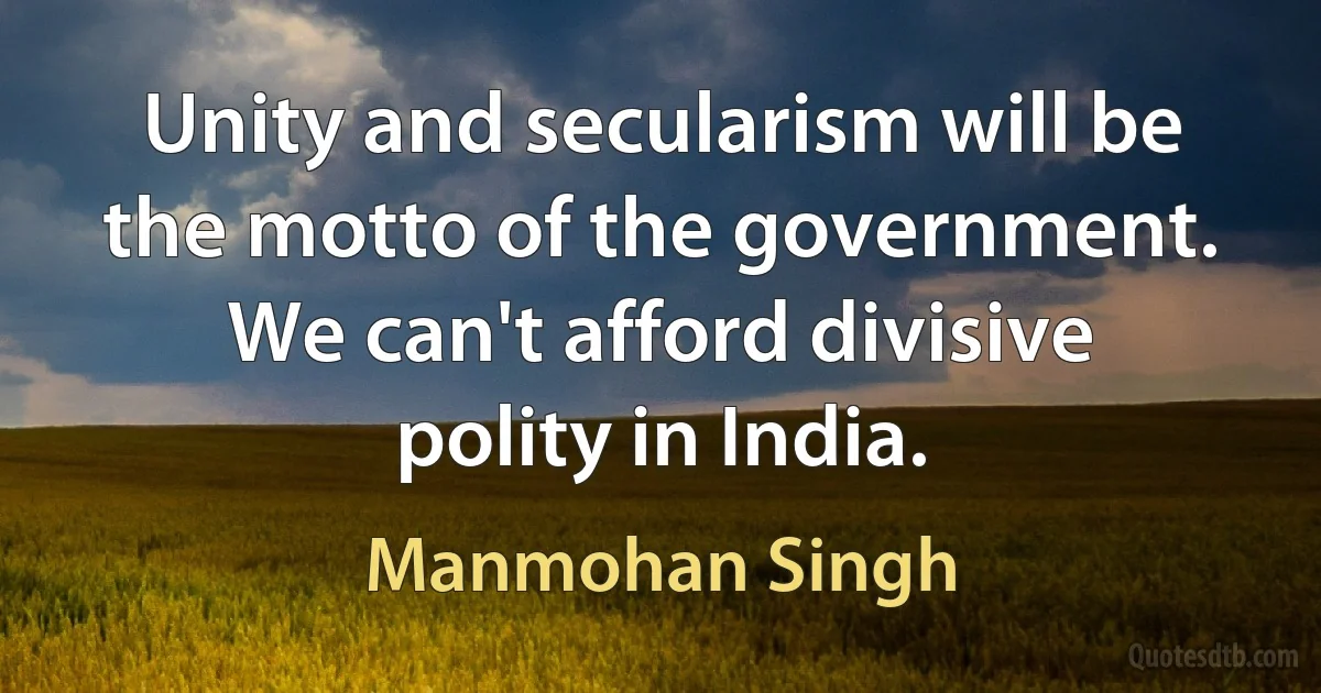 Unity and secularism will be the motto of the government. We can't afford divisive polity in India. (Manmohan Singh)