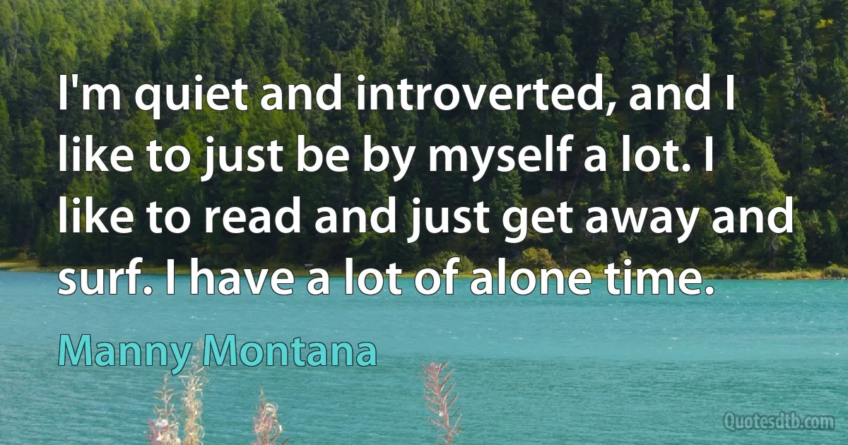 I'm quiet and introverted, and I like to just be by myself a lot. I like to read and just get away and surf. I have a lot of alone time. (Manny Montana)