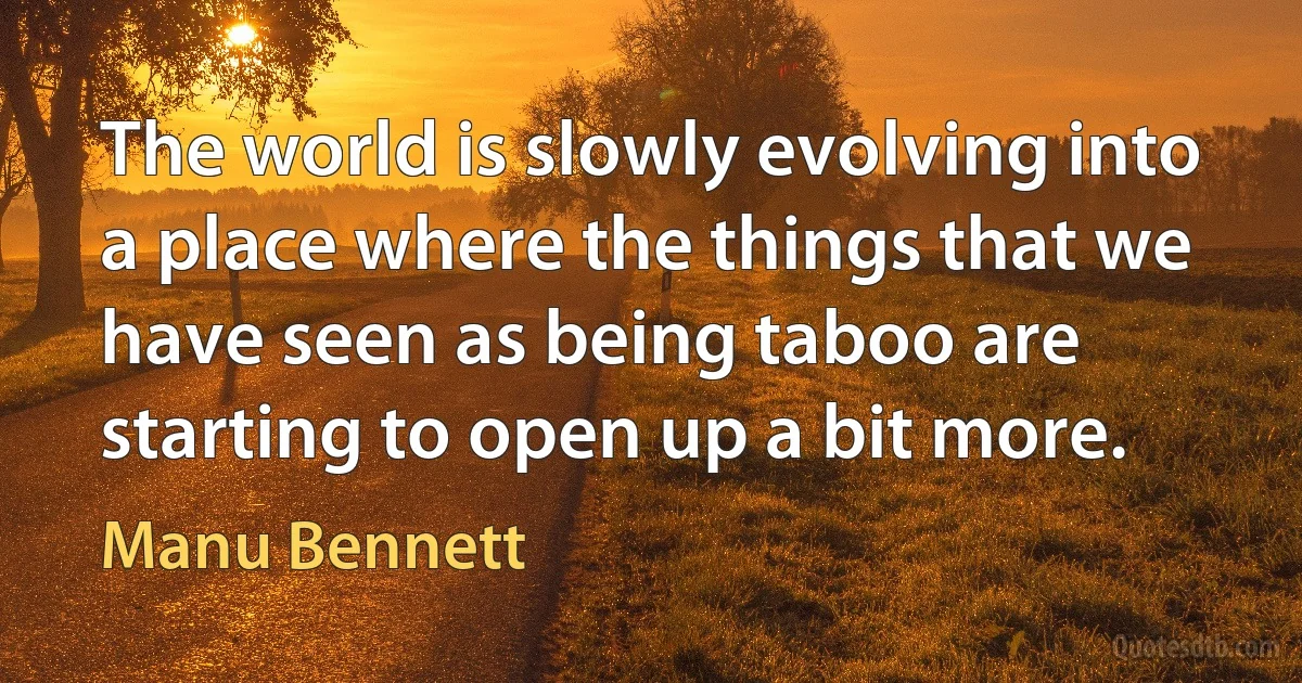 The world is slowly evolving into a place where the things that we have seen as being taboo are starting to open up a bit more. (Manu Bennett)