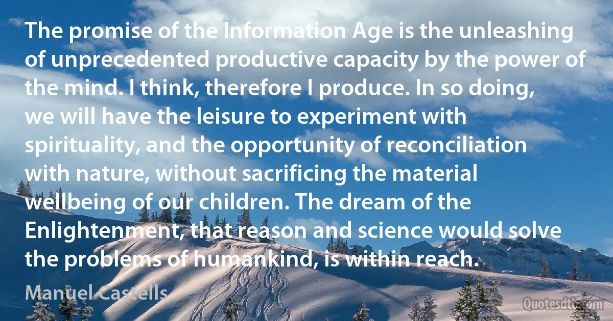 The promise of the Information Age is the unleashing of unprecedented productive capacity by the power of the mind. I think, therefore I produce. In so doing, we will have the leisure to experiment with spirituality, and the opportunity of reconciliation with nature, without sacrificing the material wellbeing of our children. The dream of the Enlightenment, that reason and science would solve the problems of humankind, is within reach. (Manuel Castells)