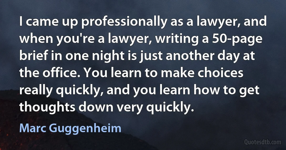 I came up professionally as a lawyer, and when you're a lawyer, writing a 50-page brief in one night is just another day at the office. You learn to make choices really quickly, and you learn how to get thoughts down very quickly. (Marc Guggenheim)