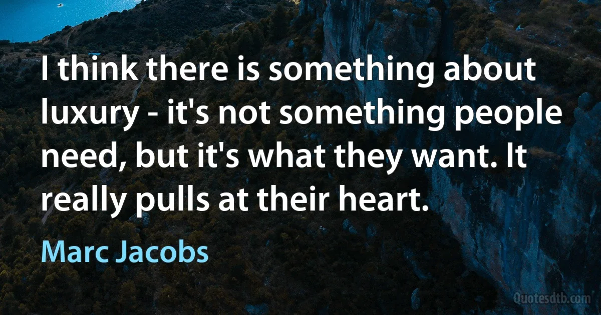 I think there is something about luxury - it's not something people need, but it's what they want. It really pulls at their heart. (Marc Jacobs)