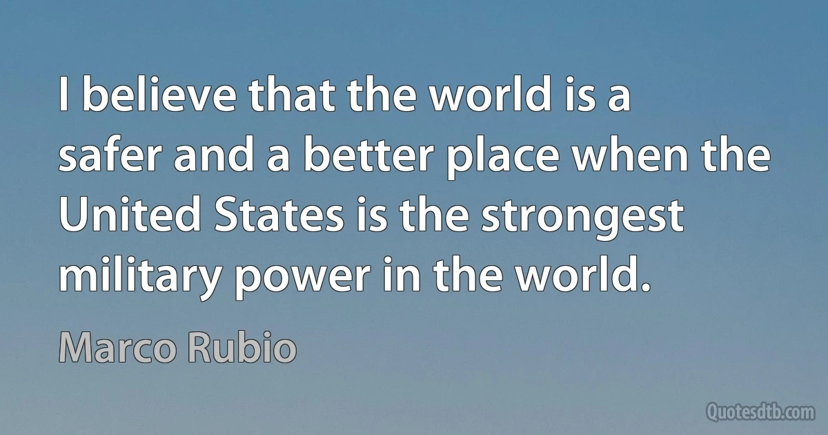 I believe that the world is a safer and a better place when the United States is the strongest military power in the world. (Marco Rubio)