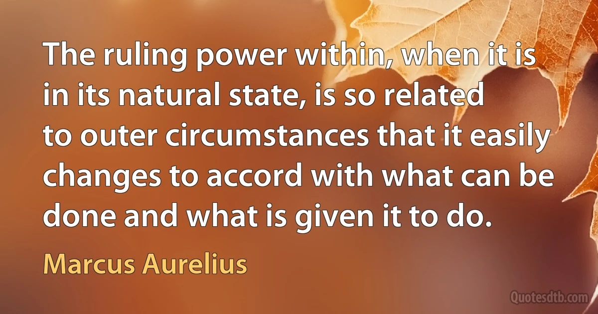 The ruling power within, when it is in its natural state, is so related to outer circumstances that it easily changes to accord with what can be done and what is given it to do. (Marcus Aurelius)