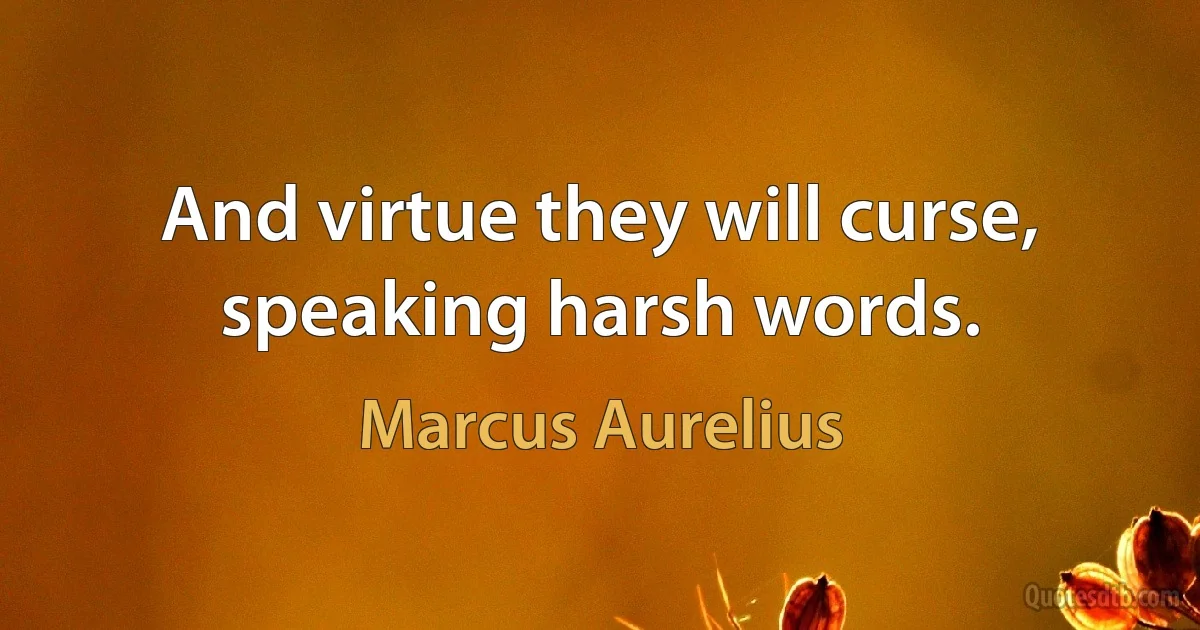 And virtue they will curse, speaking harsh words. (Marcus Aurelius)