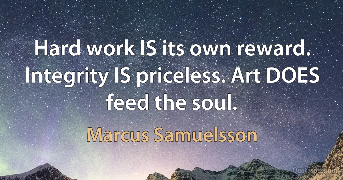 Hard work IS its own reward. Integrity IS priceless. Art DOES feed the soul. (Marcus Samuelsson)