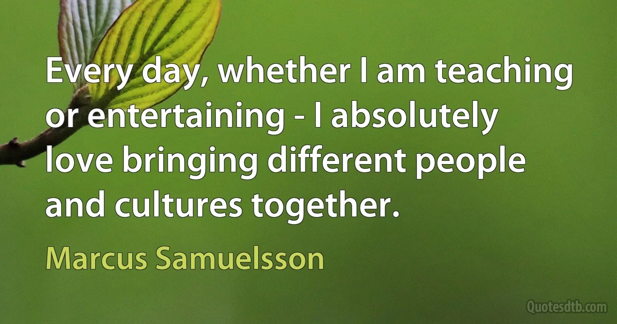 Every day, whether I am teaching or entertaining - I absolutely love bringing different people and cultures together. (Marcus Samuelsson)