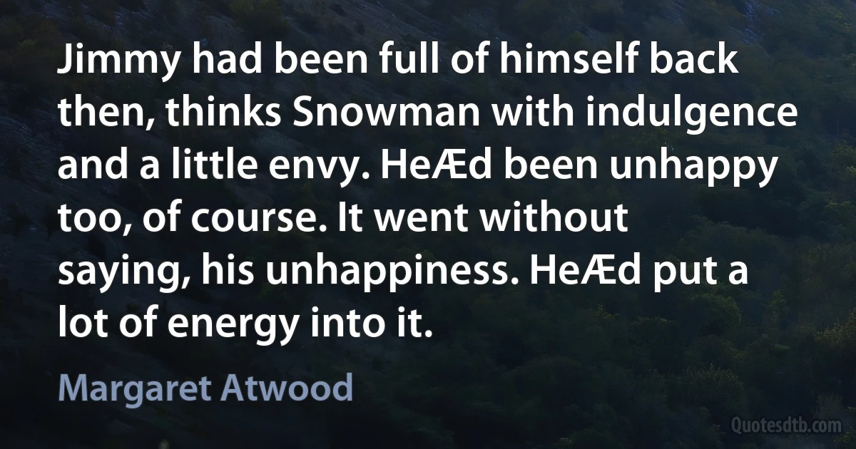 Jimmy had been full of himself back then, thinks Snowman with indulgence and a little envy. HeÆd been unhappy too, of course. It went without saying, his unhappiness. HeÆd put a lot of energy into it. (Margaret Atwood)