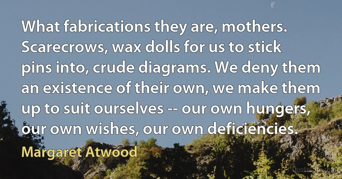 What fabrications they are, mothers. Scarecrows, wax dolls for us to stick pins into, crude diagrams. We deny them an existence of their own, we make them up to suit ourselves -- our own hungers, our own wishes, our own deficiencies. (Margaret Atwood)