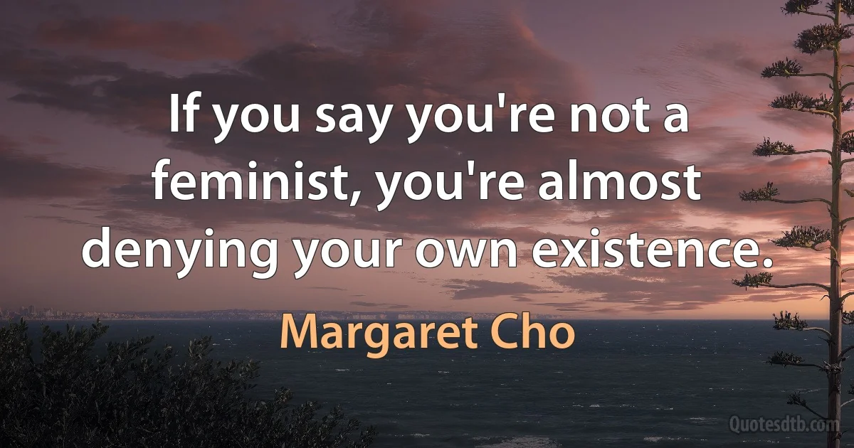 If you say you're not a feminist, you're almost denying your own existence. (Margaret Cho)