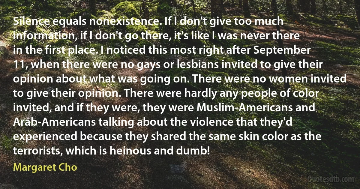 Silence equals nonexistence. If I don't give too much information, if I don't go there, it's like I was never there in the first place. I noticed this most right after September 11, when there were no gays or lesbians invited to give their opinion about what was going on. There were no women invited to give their opinion. There were hardly any people of color invited, and if they were, they were Muslim-Americans and Arab-Americans talking about the violence that they'd experienced because they shared the same skin color as the terrorists, which is heinous and dumb! (Margaret Cho)