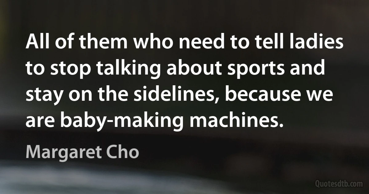 All of them who need to tell ladies to stop talking about sports and stay on the sidelines, because we are baby-making machines. (Margaret Cho)