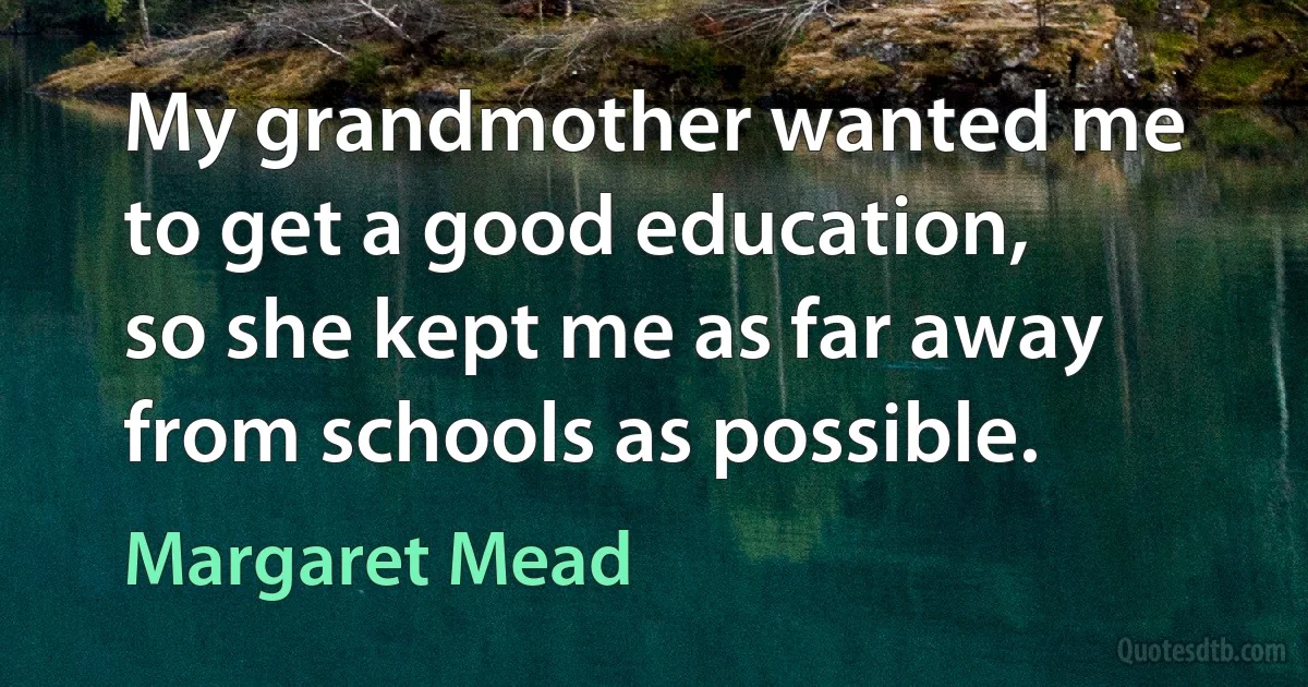 My grandmother wanted me to get a good education, so she kept me as far away from schools as possible. (Margaret Mead)