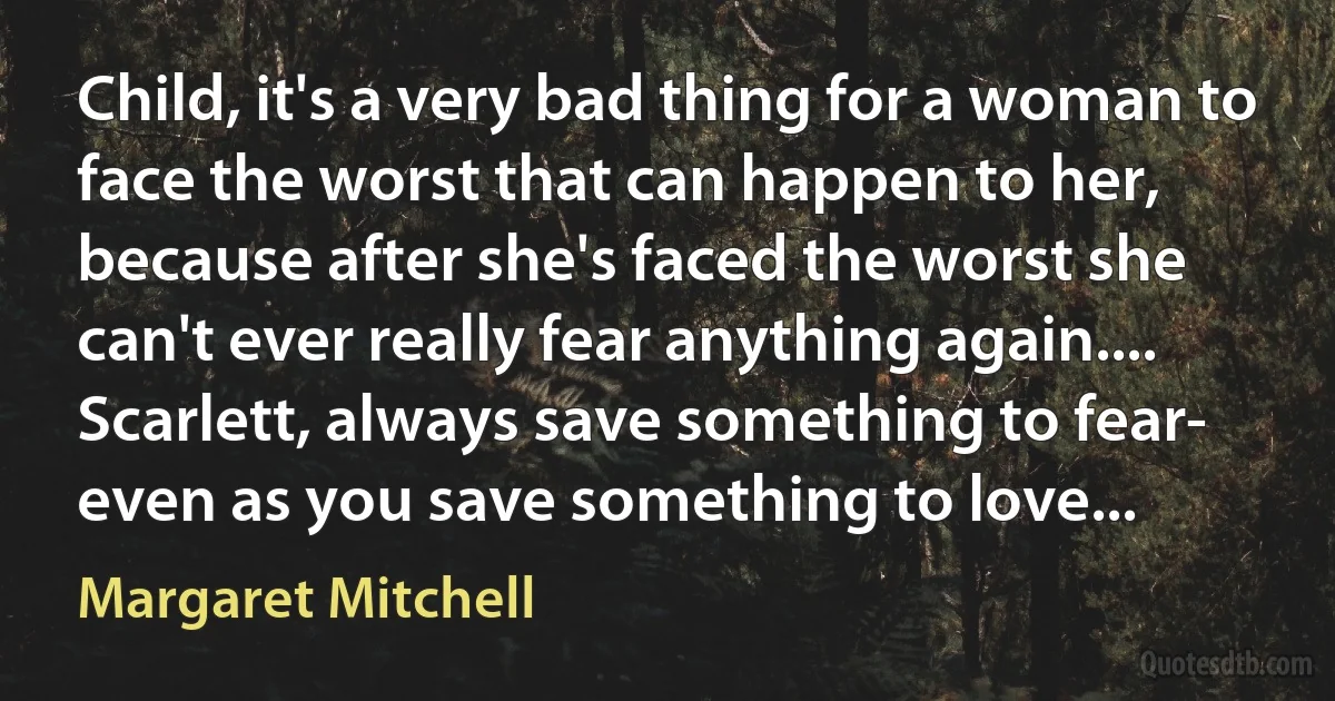 Child, it's a very bad thing for a woman to face the worst that can happen to her, because after she's faced the worst she can't ever really fear anything again.... Scarlett, always save something to fear- even as you save something to love... (Margaret Mitchell)