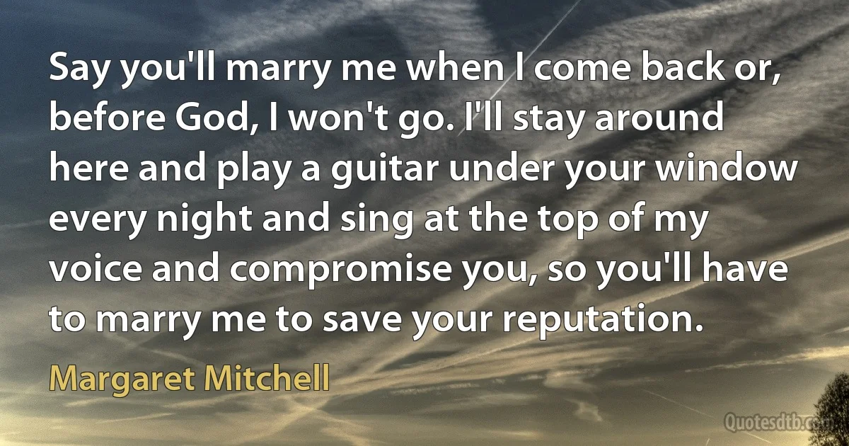 Say you'll marry me when I come back or, before God, I won't go. I'll stay around here and play a guitar under your window every night and sing at the top of my voice and compromise you, so you'll have to marry me to save your reputation. (Margaret Mitchell)