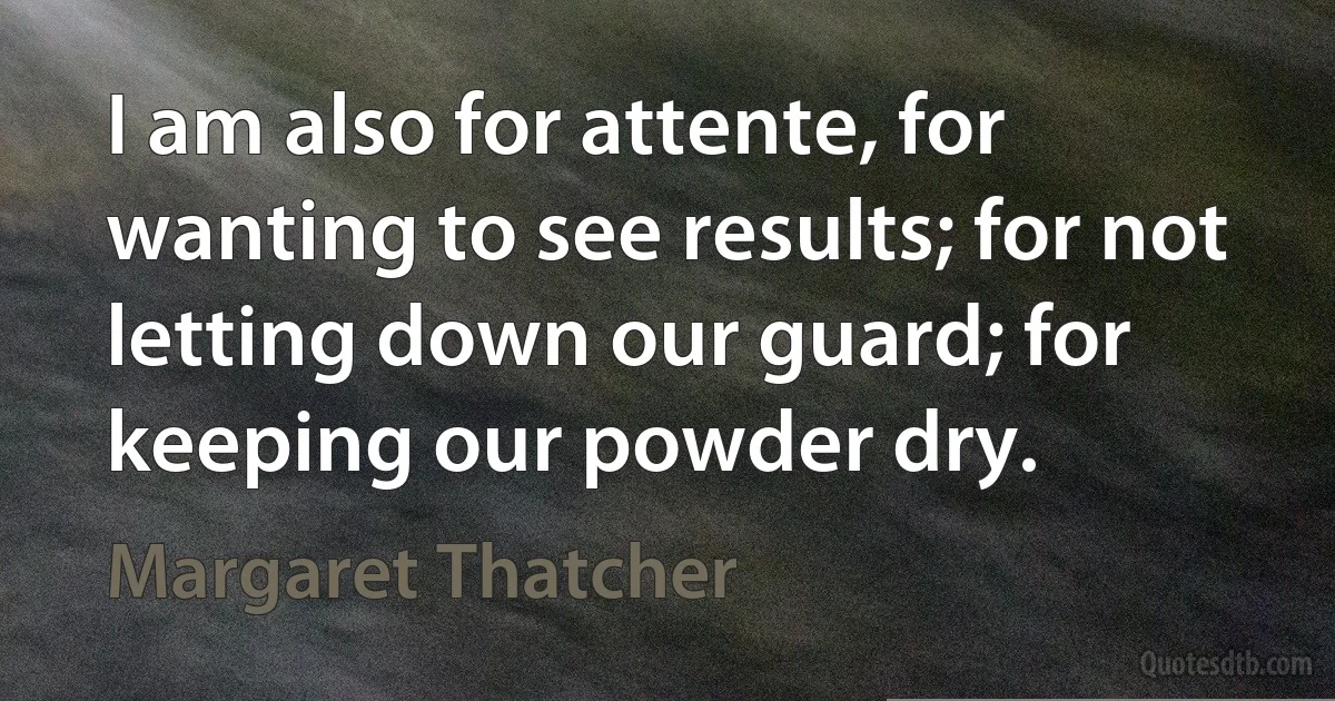 I am also for attente, for wanting to see results; for not letting down our guard; for keeping our powder dry. (Margaret Thatcher)