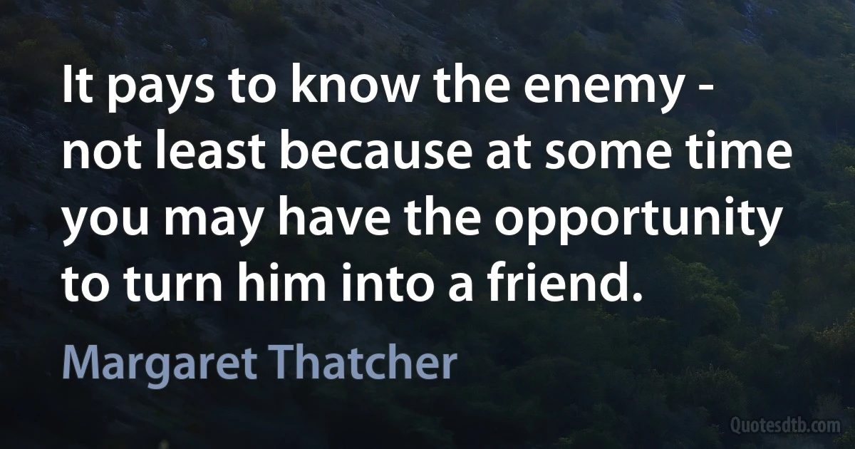 It pays to know the enemy - not least because at some time you may have the opportunity to turn him into a friend. (Margaret Thatcher)