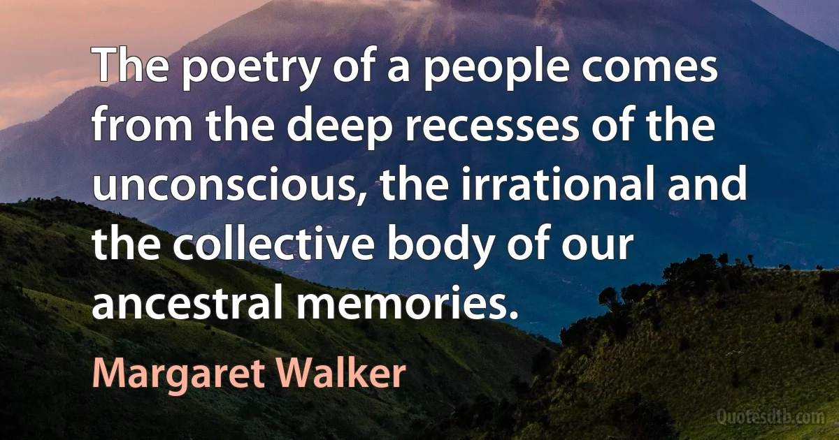 The poetry of a people comes from the deep recesses of the unconscious, the irrational and the collective body of our ancestral memories. (Margaret Walker)