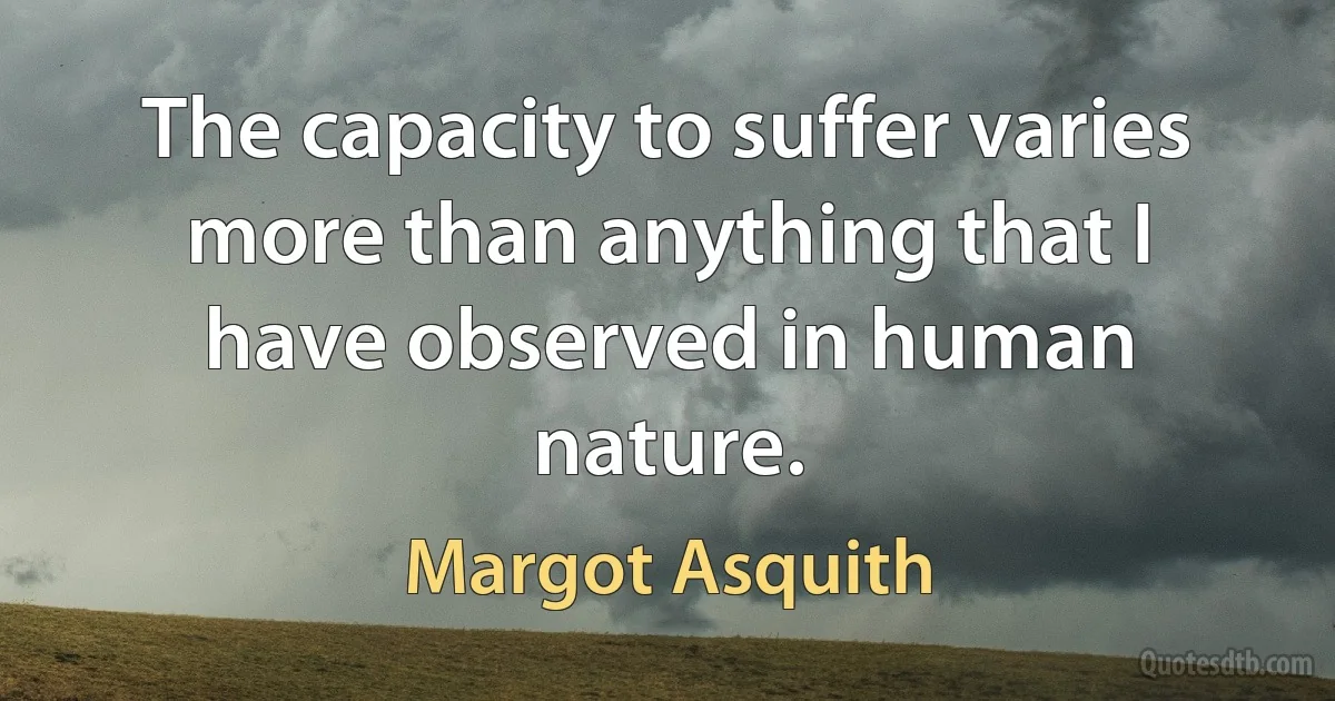 The capacity to suffer varies more than anything that I have observed in human nature. (Margot Asquith)