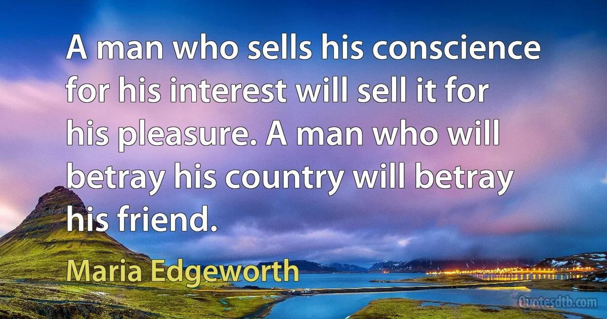 A man who sells his conscience for his interest will sell it for his pleasure. A man who will betray his country will betray his friend. (Maria Edgeworth)