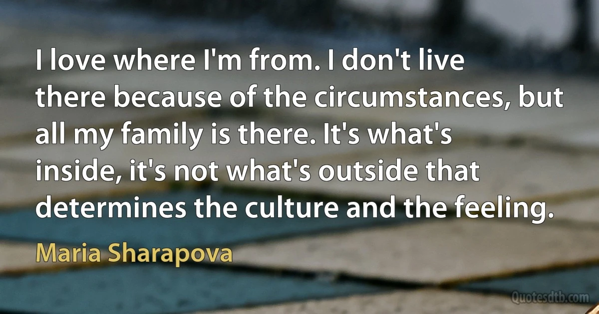 I love where I'm from. I don't live there because of the circumstances, but all my family is there. It's what's inside, it's not what's outside that determines the culture and the feeling. (Maria Sharapova)