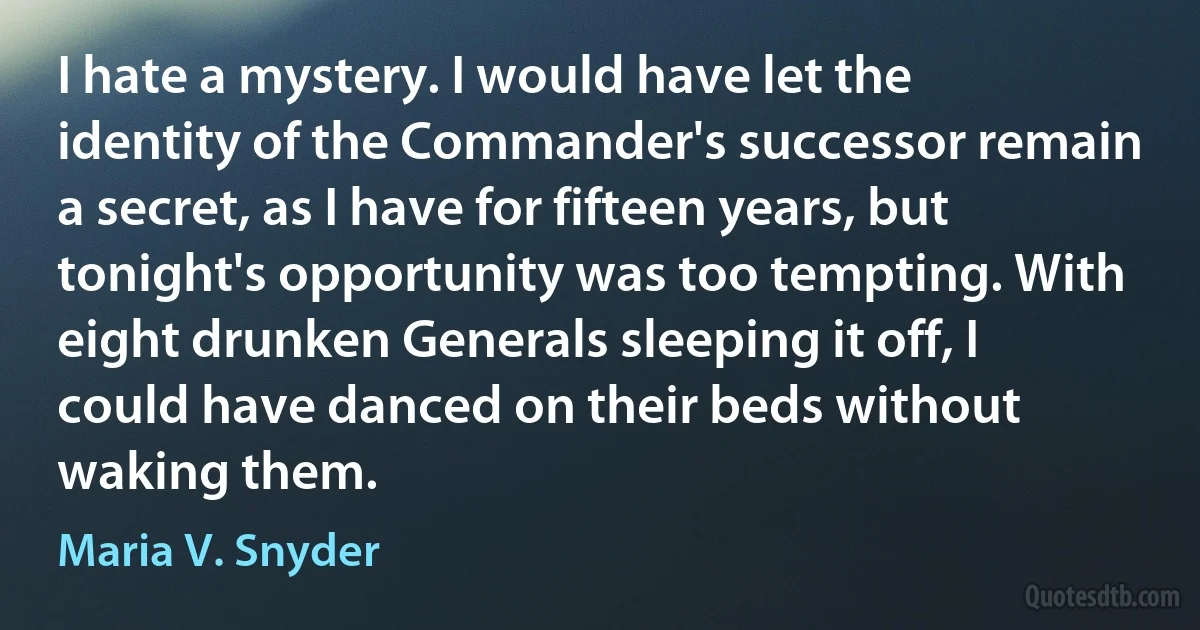 I hate a mystery. I would have let the identity of the Commander's successor remain a secret, as I have for fifteen years, but tonight's opportunity was too tempting. With eight drunken Generals sleeping it off, I could have danced on their beds without waking them. (Maria V. Snyder)