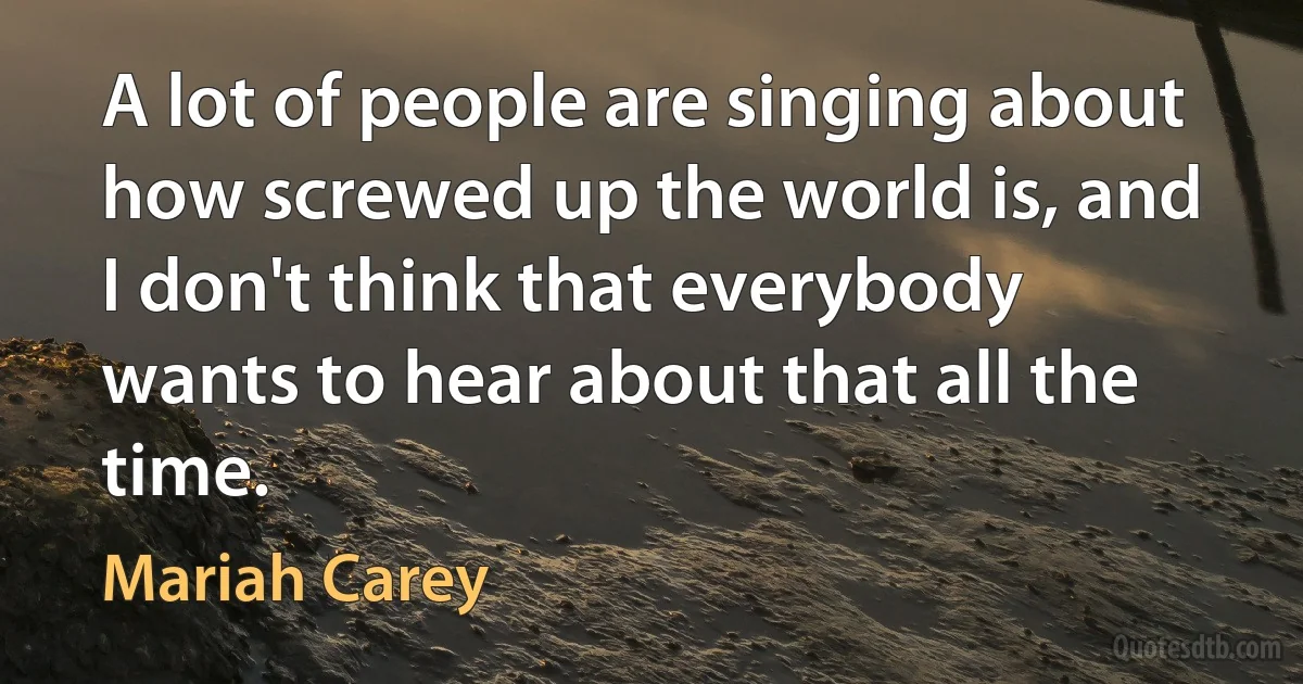 A lot of people are singing about how screwed up the world is, and I don't think that everybody wants to hear about that all the time. (Mariah Carey)