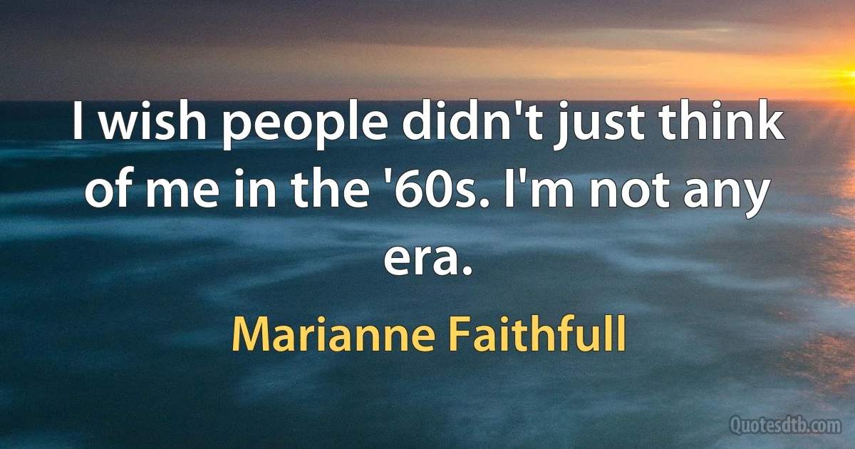 I wish people didn't just think of me in the '60s. I'm not any era. (Marianne Faithfull)