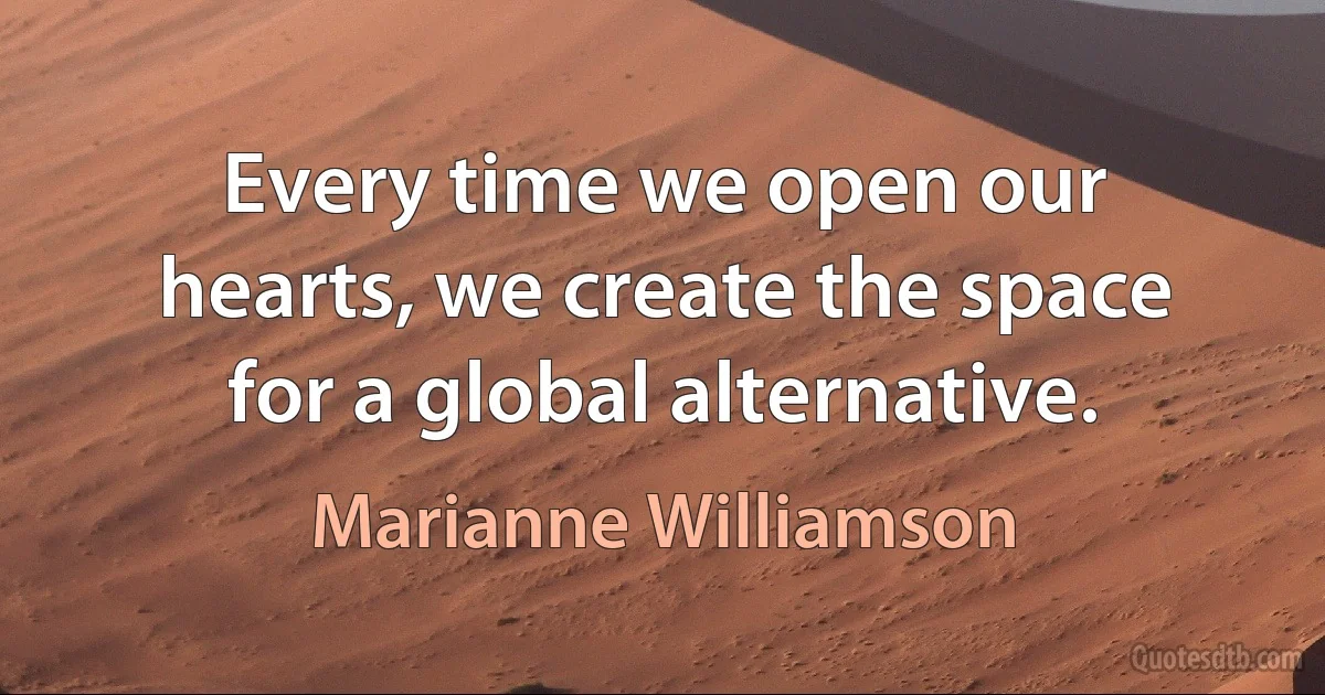 Every time we open our hearts, we create the space for a global alternative. (Marianne Williamson)