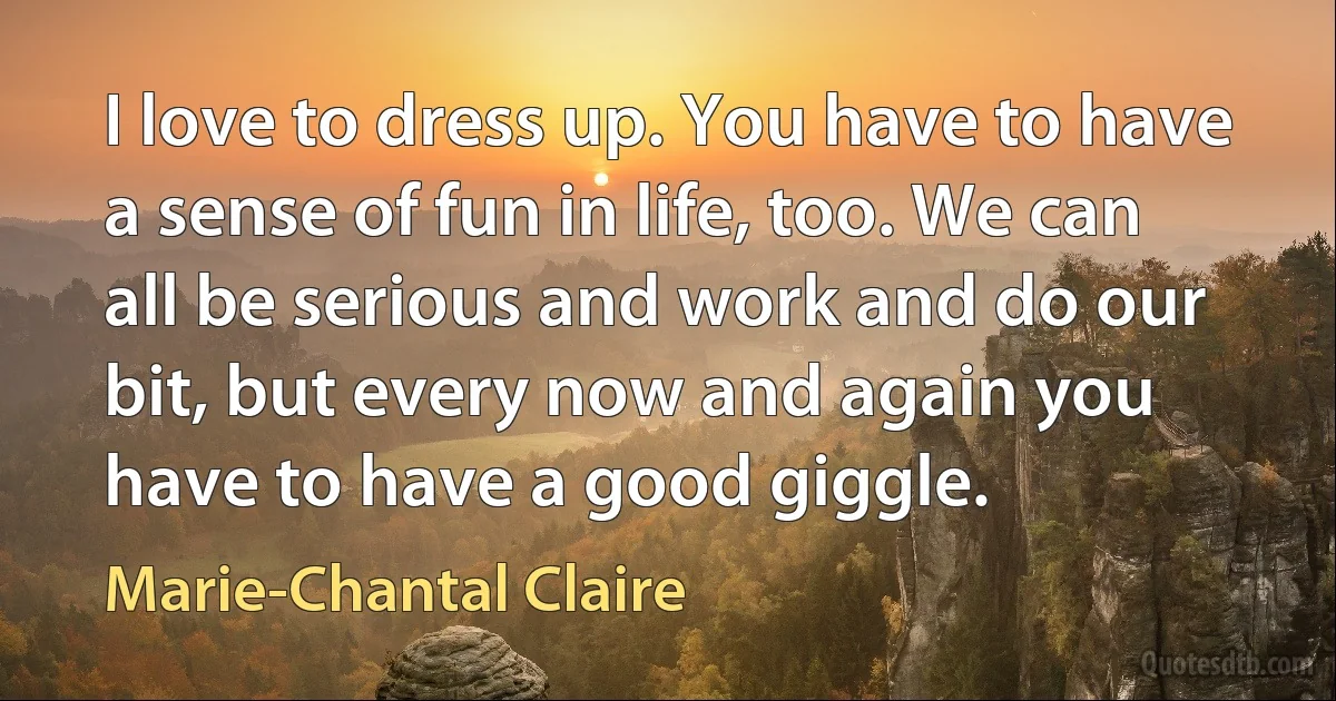 I love to dress up. You have to have a sense of fun in life, too. We can all be serious and work and do our bit, but every now and again you have to have a good giggle. (Marie-Chantal Claire)